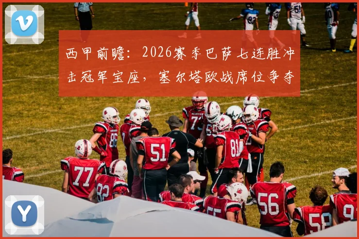 西甲前瞻:2026赛季巴萨七连胜冲击冠军宝座,塞尔塔欧战席位争夺战关键对决分析