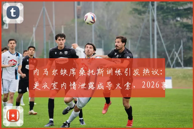 内马尔缺席桑托斯训练引发热议：更衣室内情泄露成导火索，2026事件详情梳理与解读